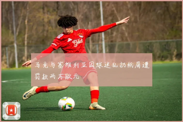 马竞与塞维利亚因球迷乱扔纸屑遭罚款两万欧元