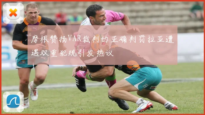 摩根赞扬VAR裁判的正确判罚拉亚遭遇双重犯规引发热议