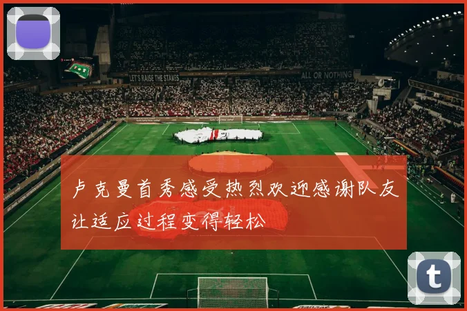 卢克曼首秀感受热烈欢迎感谢队友让适应过程变得轻松