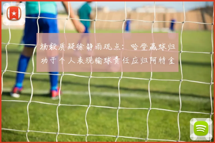 杨毅质疑徐静雨观点：哈登赢球归功于个人表现输球责任应归阿特金森教练