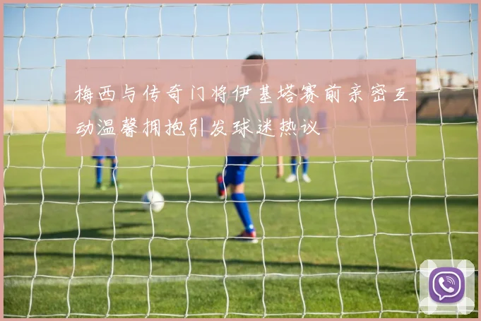 梅西与传奇门将伊基塔赛前亲密互动温馨拥抱引发球迷热议