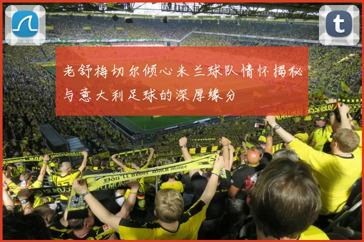 老舒梅切尔倾心米兰球队情怀揭秘与意大利足球的深厚缘分