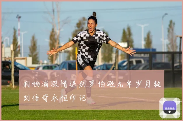 利物浦深情送别罗伯逊九年岁月铭刻传奇永恒印记