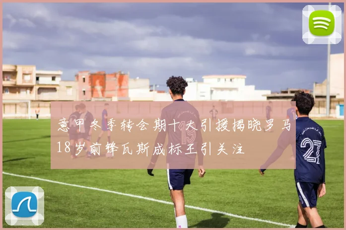 意甲冬季转会期十大引援揭晓罗马18岁前锋瓦斯成标王引关注