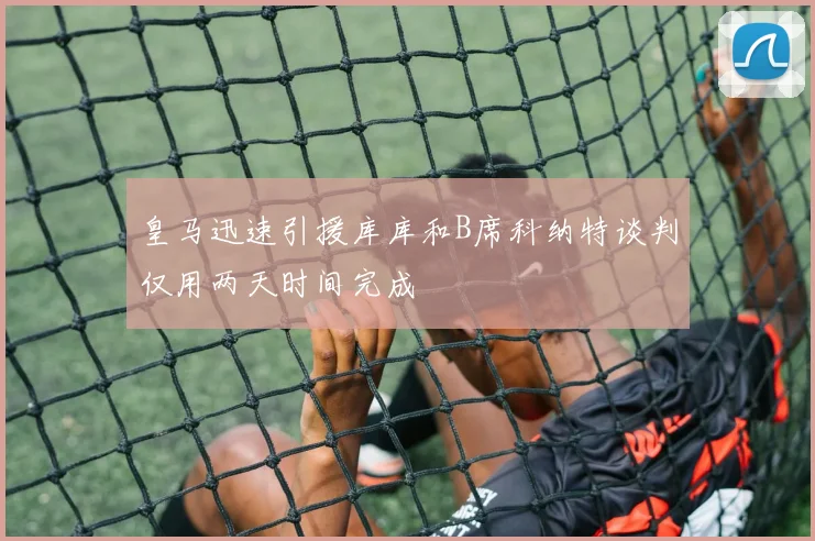 皇马迅速引援库库和B席科纳特谈判仅用两天时间完成