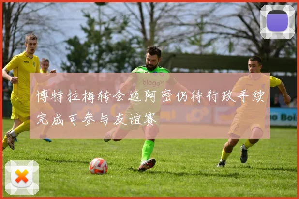 博特拉梅转会迈阿密仍待行政手续完成可参与友谊赛