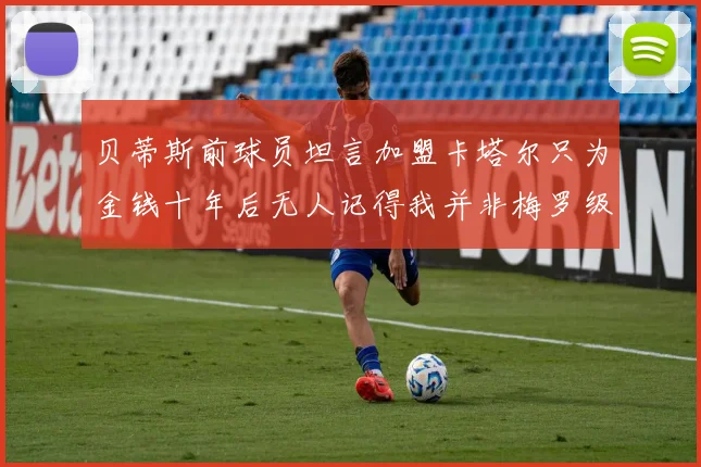 贝蒂斯前球员坦言加盟卡塔尔只为金钱十年后无人记得我并非梅罗级别