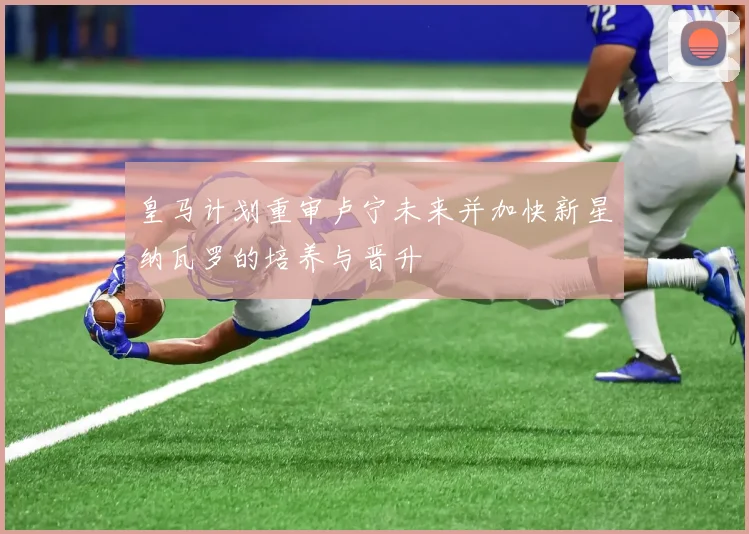 皇马计划重审卢宁未来并加快新星纳瓦罗的培养与晋升
