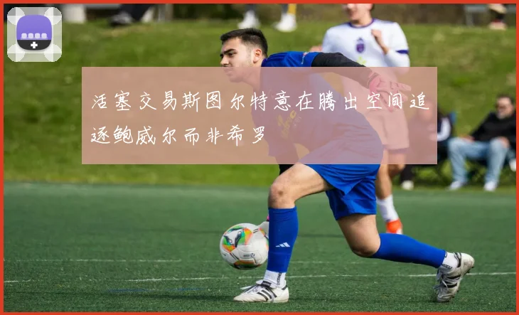 活塞交易斯图尔特意在腾出空间追逐鲍威尔而非希罗