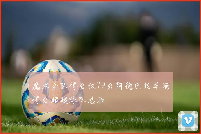 魔术全队得分仅79分阿德巴约单场得分超越球队总和