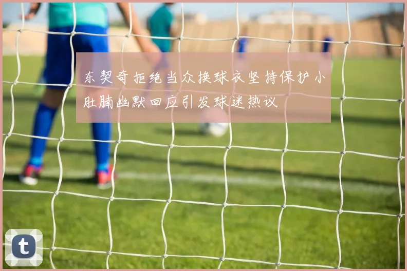 东契奇拒绝当众换球衣坚持保护小肚腩幽默回应引发球迷热议