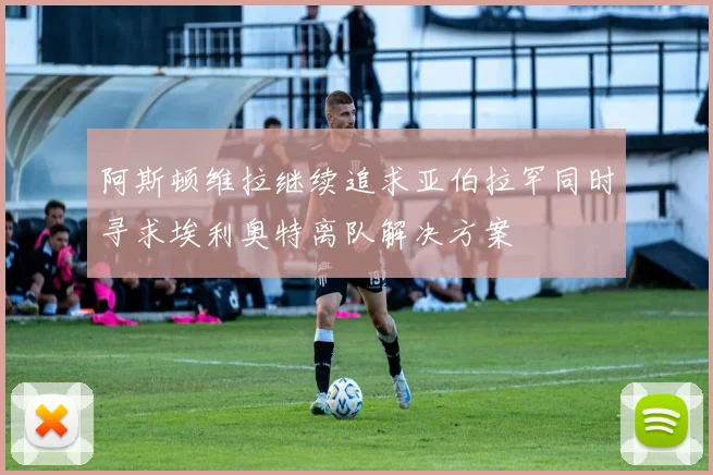阿斯顿维拉继续追求亚伯拉罕同时寻求埃利奥特离队解决方案