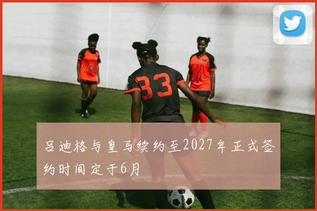 吕迪格与皇马续约至2027年正式签约时间定于6月