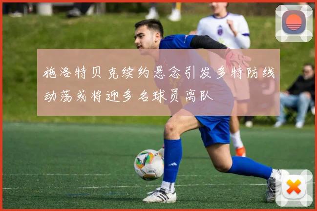 施洛特贝克续约悬念引发多特防线动荡或将迎多名球员离队
