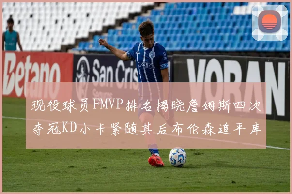 现役球员FMVP排名揭晓詹姆斯四次夺冠KD小卡紧随其后布伦森追平库里约基奇等