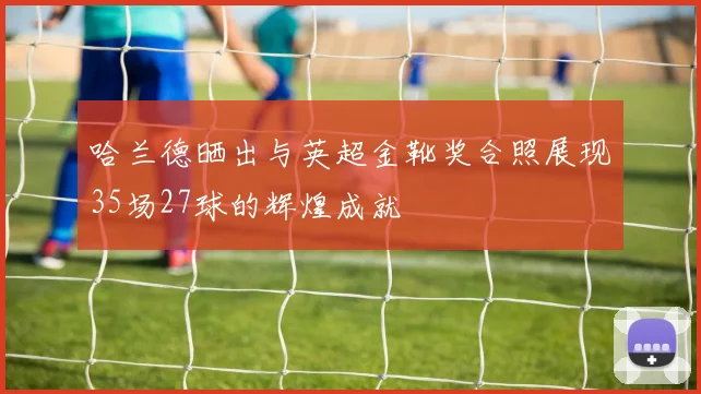 哈兰德晒出与英超金靴奖合照展现35场27球的辉煌成就