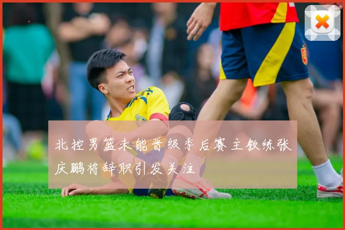 北控男篮未能晋级季后赛主教练张庆鹏将辞职引发关注