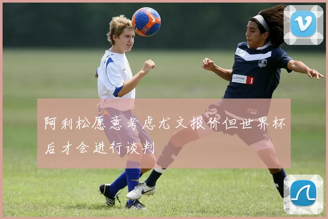 阿利松愿意考虑尤文报价但世界杯后才会进行谈判