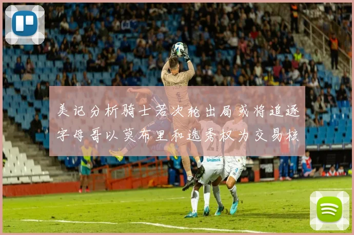 美记分析骑士若次轮出局或将追逐字母哥以莫布里和选秀权为交易核心